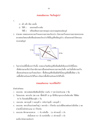 34
คําตอบกิจกรรม “ใครใหญกวา”
1.
1) เตา แตว ตอย และติ่ง
2) วีธีที่ 1 ลอกลายแลววางทับ
วิธีที่ 2 เปรียบเทียบความยาวของฐาน และความสูงของแตละรูป
2. นาจะพอ คาดคะเนจากความกวางและความยาวของโครงวาว กับความกวางและความยาวของกระดาษ
ตรวจสอบโดยลากเสนเชื่อมปลายของโครงวาวใหเปนรูปสี่เหลี่ยมรูปวาว แลวลอกลายนําไปทาบบน
กระดาษดังรูป
3. ใบยาวนาจะมีพื้นที่มากกวาใบสั้น คาดคะเนโดยเขียนรูปสี่เหลี่ยมผืนผาลอมรอบใบไมทั้งสอง
เมื่อพิจารณาจะเห็นวาใบยาวมีความยาวเปนสองเทาของความยาวของใบสั้น และใบสั้นมีความกวาง
เปนสองเทาของความกวางของใบยาว พื้นที่ของรูปสี่เหลี่ยมผืนผาทั้งสองรูปจึงมีพื้นที่พอ ๆ กัน
แตพื้นที่สวนเกินของใบไมใบยาว นอยกวาพื้นที่สวนเกินของใบไมใบสั้น
คําตอบกิจกรรม “คะเนไดเทาไร”
ตัวอยางคําตอบ
1. เหมาะสม เพราะเศษของขีดเพียงเล็กนอย รวมกัน 17 ผล นาจะประมาณ 3 ขีด
2. ไมเหมาะสม เพราะเงิน 200 บาท ซื้อดินได 10 ถุง ซึ่งใชบรรจุกระถางในอัตราเดิม ไดเพียง
70 ใบ จึงขาดดินที่ใชบรรจุอีก 3 ใบ
3. เหมาะสม เพราะถุงที่ 2 และถุงที่ 4 หนักกวาถุงที่ 1 และถุงที่ 3
4. เหมาะสม เพราะถามะมวงผลใหญ 3 ผล หนัก 1 กิโลกรัม มะมวงที่มีขนาดยอมกวาเล็กนอย 2 ผล
นาจะมีน้ําหนักประมาณ 0.5 กิโลกรัม
5. เหมาะสม พิจารณาจากทราย 1 ถัง หนักเปน 2.6 เทา ของน้ํา 1 ถัง
ดังนั้นทราย 0.5 ถัง จะหนักเปน 1.3 เทา ของน้ํา 1 ถัง
จะเห็นวาถังทรายหนักกวา
25 ซม.
15 ซม.
10 ซม.
30 ซม.
12 ซม.
20 ซม.
 