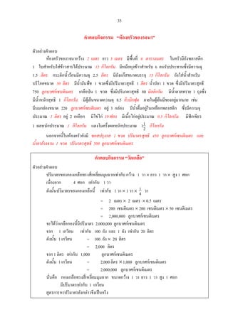 35
คําตอบกิจกรรม “หองครัวของรจนา”
ตัวอยางคําตอบ
หองครัวของรจนากวาง 2 เมตร ยาว 3 เมตร มีพื้นที่ 6 ตารางเมตร ในครัวมีถังพลาสติก
1 ใบสําหรับใสขาวสารไดประมาณ 15 กิโลกรัม มีหมอหุงขาวสําหรับ 6 คนรับประทานซึ่งมีความจุ
1.5 ลิตร กระติกน้ํารอนมีความจุ 2.5 ลิตร มีถังแกสขนาดบรรจุ 15 กิโลกรัม ถังใสน้ําสําหรับ
บริโภคขนาด 50 ลิตร มีน้ํามันพืช 1 ขวดซึ่งมีปริมาตรสุทธิ 1 ลิตร น้ําปลา 1 ขวด ซึ่งมีปริมาตรสุทธิ
750 ลูกบาศกเซนติเมตร เกลือปน 1 ขวด ซึ่งมีปริมาตรสุทธิ 80 มิลลิกรัม มีน้ําตาลทราย 1 ถุงซึ่ง
มีน้ําหนักสุทธิ 1 กิโลกรัม มีตูเย็นขนาดความจุ 8.5 คิวบิกฟุต ภายในตูเย็นมีของอยูมากมาย เชน
มีนมกลองขนาด 220 ลูกบาศกเซนติเมตร อยู 3 กลอง มีน้ําดื่มอยูในเหยือกพลาสติก ซึ่งมีความจุ
ประมาณ 1 ลิตร อยู 2 เหยือก มีไขไก 10 ฟอง มีเนื้อไกอยูประมาณ 0.5 กิโลกรัม มีฟกเขียว
1 ผลหนักประมาณ 1 กิโลกรัม แตงโมครึ่งผลหนักประมาณ 2
11 กิโลกรัม
นอกจากนี้ในหองครัวยังมี ซอสปรุงรส 1 ขวด ปริมาตรสุทธิ 450 ลูกบาศกเซนติเมตร และ
น้ํายาลางจาน 1 ขวด ปริมาตรสุทธิ 500 ลูกบาศกเซนติเมตร
คําตอบกิจกรรม “วัดเกลือ”
ตัวอยางคําตอบ
ปริมาตรของกองเกลือทรงสี่เหลี่ยมมุมฉากเทากับ กวาง 1 วา × ยาว 1 วา × สูง 1 ศอก
เนื่องจาก 4 ศอก เทากับ 1 วา
ดังนั้นปริมาตรของกองเกลือนี้ เทากับ 1 วา × 1 วา ×
4
1 วา
= 2 เมตร × 2 เมตร × 0.5 เมตร
= 200 เซนติเมตร × 200 เซนติเมตร × 50 เซนติเมตร
= 2,000,000 ลูกบาศกเซนติเมตร
จะไดวาเกลือกองนี้มีปริมาตร 2,000,000 ลูกบาศกเซนติเมตร
จาก 1 เกวียน เทากับ 100 ถัง และ 1 ถัง เทากับ 20 ลิตร
ดังนั้น 1 เกวียน = 100 ถัง × 20 ลิตร
= 2,000 ลิตร
จาก 1 ลิตร เทากับ 1,000 ลูกบาศกเซนติเมตร
ดังนั้น 1 เกวียน = 2,000 ลิตร ×1,000 ลูกบาศกเซนติเมตร
= 2,000,000 ลูกบาศกเซนติเมตร
นั่นคือ กองเกลือทรงสี่เหลี่ยมมุมฉาก ขนาดกวาง 1 วา ยาว 1 วา สูง 1 ศอก
มีปริมาตรเทากับ 1 เกวียน
สูตรการหาปริมาตรดังกลาวจึงเปนจริง
 