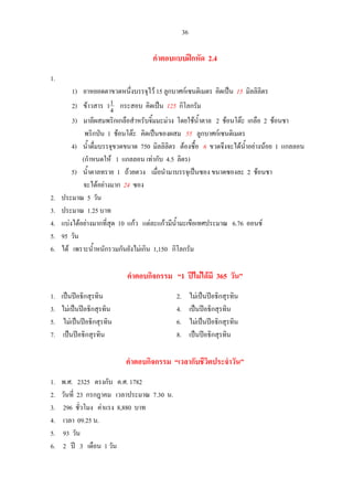 36
คําตอบแบบฝกหัด 2.4
1.
1) ยาหยอดตาขวดหนึ่งบรรจุไว 15 ลูกบาศกเซนติเมตร คิดเปน 15 มิลลิลิตร
2) ขาวสาร 4
11 กระสอบ คิดเปน 125 กิโลกรัม
3) มาลีผสมพริกเกลือสําหรับจิ้มมะมวง โดยใชน้ําตาล 2 ชอนโตะ เกลือ 2 ชอนชา
พริกปน 1 ชอนโตะ คิดเปนของผสม 55 ลูกบาศกเซนติเมตร
4) น้ําดื่มบรรจุขวดขนาด 750 มิลลิลิตร ตองซื้อ 6 ขวดจึงจะไดน้ําอยางนอย 1 แกลลอน
(กําหนดให 1 แกลลอน เทากับ 4.5 ลิตร)
5) น้ําตาลทราย 1 ถวยตวง เมื่อนํามาบรรจุเปนซอง ขนาดซองละ 2 ชอนชา
จะไดอยางมาก 24 ซอง
2. ประมาณ 5 วัน
3. ประมาณ 1.25 บาท
4. แบงไดอยางมากที่สุด 10 แกว แตละแกวมีน้ํามะเขือเทศประมาณ 6.76 ออนช
5. 95 วัน
6. ได เพราะน้ําหนักรวมกันยังไมเกิน 1,150 กิโลกรัม
คําตอบกิจกรรม “1 ปไมไดมี 365 วัน”
1. เปนปอธิกสุรทิน 2. ไมเปนปอธิกสุรทิน
3. ไมเปนปอธิกสุรทิน 4. เปนปอธิกสุรทิน
5. ไมเปนปอธิกสุรทิน 6. ไมเปนปอธิกสุรทิน
7. เปนปอธิกสุรทิน 8. เปนปอธิกสุรทิน
คําตอบกิจกรรม “เวลากับชีวิตประจําวัน”
1. พ.ศ. 2325 ตรงกับ ค.ศ. 1782
2. วันที่ 23 กรกฎาคม เวลาประมาณ 7.30 น.
3. 296 ชั่วโมง คาแรง 8,880 บาท
4. เวลา 09.25 น.
5. 93 วัน
6. 2 ป 3 เดือน 1 วัน
 
