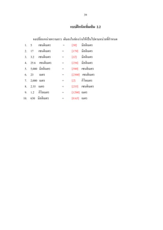 39
แบบฝกหัดเพิ่มเติม 2.2
จงเปลี่ยนหนวยความยาว เติมลงในชองวางใหเปนไปตามหนวยที่กําหนด
1. 5 เซนติเมตร = [50] มิลลิเมตร
2. 17 เซนติเมตร = [170] มิลลิเมตร
3. 3.2 เซนติเมตร = [32] มิลลิเมตร
4. 25.6 เซนติเมตร = [256] มิลลิเมตร
5. 5,000 มิลลิเมตร = [500] เซนติเมตร
6. 23 เมตร = [2300] เซนติเมตร
7. 2,000 เมตร = [2] กิโลเมตร
8. 2.35 เมตร = [235] เซนติเมตร
9. 1.2 กิโลเมตร = [1200] เมตร
10. 630 มิลลิเมตร = [0.63] เมตร
 