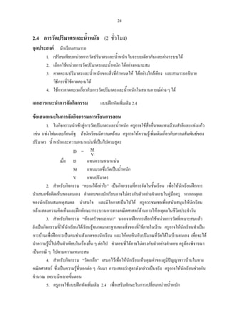 24
2.4 การวัดปริมาตรและน้ําหนัก (2 ชั่วโมง)
จุดประสงค นักเรียนสามารถ
1. เปรียบเทียบหนวยการวัดปริมาตรและน้ําหนัก ในระบบเดียวกันและตางระบบได
2. เลือกใชหนวยการวัดปริมาตรและน้ําหนัก ไดอยางเหมาะสม
3. คาดคะเนปริมาตรและน้ําหนักของสิ่งที่กําหนดให ไดอยางใกลเคียง และสามารถอธิบาย
วิธีการที่ใชคาดคะเนได
4. ใชการคาดคะเนเกี่ยวกับการวัดปริมาตรและน้ําหนักในสถานการณตาง ๆ ได
เอกสารแนะนําการจัดกิจกรรม แบบฝกหัดเพิ่มเติม 2.4
ขอเสนอแนะในการจัดกิจกรรมการเรียนการสอน
1. ในกิจกรรมนําเขาสูการวัดปริมาตรและน้ําหนัก ครูอาจใชสื่ออื่นทดแทนมวนสําลีและแทงแกว
เชน แทงโฟมและกอนอิฐ ถานักเรียนมีความพรอม ครูอาจใหความรูเพิ่มเติมเกี่ยวกับความสัมพันธของ
ปริมาตร น้ําหนักและความหนาแนนที่เปนไปตามสูตร
D = V
M
เมื่อ D แทนความหนาแนน
M แทนมวลซึ่งวัดเปนน้ําหนัก
V แทนปริมาตร
2. สําหรับกิจกรรม “คะเนไดเทาไร” เปนกิจกรรมที่ควรจัดในชั้นเรียน เพื่อใหนักเรียนฝกการ
นําเสนอขอคิดเห็นของตนเอง คําตอบของนักเรียนอาจไมตรงกับตัวอยางคําตอบในคูมือครู หากเหตุผล
ของนักเรียนสมเหตุสมผล นาสนใจ และมีโอกาสเปนไปได ครูควรชมเชยเพื่อสนับสนุนใหนักเรียน
กลาแสดงความคิดเห็นและฝกทักษะ/กระบวนการทางคณิตศาสตรดานการใหเหตุผลในชีวิตประจําวัน
3. สําหรับกิจกรรม “หองครัวของรจนา” นอกจากฝกการเลือกใชหนวยการวัดที่เหมาะสมแลว
ยังเปนกิจกรรมที่ใหนักเรียนไดเรียนรูขนาดมาตรฐานของสิ่งของที่ใชภายในบาน ครูอาจใหนักเรียนทําเปน
การบานเพื่อฝกการเปนคนชางสังเกตของนักเรียน และใหเคยชินกับปริมาณที่วัดไดในบานตนเอง เพื่อจะได
นําความรูนี้ไปเปนตัวเทียบในเรื่องอื่น ๆ ตอไป คําตอบที่ไดอาจไมตรงกับตัวอยางคําตอบ ครูตองพิจารณา
เปนกรณี ๆ ไปตามความเหมาะสม
4. สําหรับกิจกรรม “วัดเกลือ” เสนอไวเพื่อใหนักเรียนเห็นคุณคาของภูมิปญญาชาวบานในทาง
คณิตศาสตร ซึ่งเปนความรูที่บอกตอ ๆ กันมา การแสดงวาสูตรดังกลาวเปนจริง ครูอาจใหนักเรียนชวยกัน
คํานวณ เพราะมีหลายขั้นตอน
5. ครูอาจใชแบบฝกหัดเพิ่มเติม 2.4 เพื่อเสริมทักษะในการเปลี่ยนหนวยน้ําหนัก
 