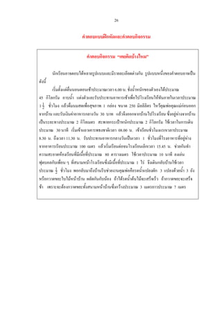 26
คําตอบแบบฝกหัดและคําตอบกิจกรรม
คําตอบกิจกรรม “เคยคิดบางไหม”
นักเรียนอาจตอบไดหลายรูปแบบและมีรายละเอียดตางกัน รูปแบบหนึ่งของคําตอบอาจเปน
ดังนี้
เริ่มตั้งแตตื่นนอนตอนเชาประมาณเวลา 6.00 น. ชั่งน้ําหนักของตัวเองไดประมาณ
45 กิโลกรัม อาบน้ํา แตงตัวและรับประทานอาหารเชาเพื่อไปโรงเรียนใหทันภายในเวลาประมาณ
2
11 ชั่วโมง แลวดื่มนมสดเพื่อสุขภาพ 1 กลอง ขนาด 250 มิลลิลิตร ไหวคุณพอคุณแมกอนออก
จากบาน และรับเงินคาอาหารกลางวัน 30 บาท แลวจึงออกจากบานไปโรงเรียน ซึ่งอยูหางจากบาน
เปนระยะทางประมาณ 2 กิโลเมตร สะพายกระเปาหนักประมาณ 2 กิโลกรัม ใชเวลาในการเดิน
ประมาณ 30 นาที เริ่มเขาแถวเคารพธงชาติเวลา 08.00 น. เขาเรียนชั่วโมงแรกเวลาประมาณ
8.30 น. ถึงเวลา 11.30 น. รับประทานอาหารกลางวันเปนเวลา 1 ชั่วโมงที่โรงอาหารที่อยูหาง
จากอาคารเรียนประมาณ 100 เมตร แลวเริ่มเรียนตอจนโรงเรียนเลิกเวลา 15.45 น. ชวยกันทํา
ความสะอาดหองเรียนที่มีเนื้อที่ประมาณ 80 ตารางเมตร ใชเวลาประมาณ 10 นาที ลงเลน
ฟุตบอลกับเพื่อน ๆ ที่สนามหนาโรงเรียนซึ่งมีเนื้อที่ประมาณ 1 ไร จึงเดินกลับบานใชเวลา
ประมาณ 2
1 ชั่วโมง พอกลับมาถึงบานรีบชวยงานคุณพอคือรดน้ําแปลงผัก 3 แปลงดวยน้ํา 3 ถัง
หรือกวาดขยะใบไมหนาบาน ผลัดกันกับนอง ถาไดรดน้ําตนไมจะเสร็จเร็ว ถากวาดขยะจะเสร็จ
ชา เพราะจะตองกวาดขยะทั้งสนามหนาบานซึ่งกวางประมาณ 3 เมตรยาวประมาณ 7 เมตร
 