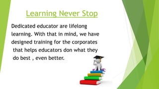 Learning Never Stop
Dedicated educator are lifelong
learning. With that in mind, we have
designed training for the corporates
that helps educators don what they
do best , even better.
 