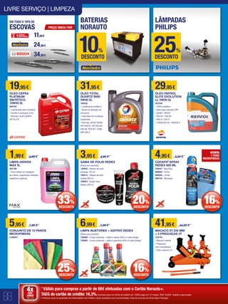 4
5
1
Válido para compras a partir de 80€ efetuadas com o Cartão Norauto+.
TAEG do cartão de crédito: 16,3%.Exemplo para um limite de crédito de 1.500€ pago em 12 meses. TAN 15,80%. Sujeito a aprovação.
A Norauto atua na qualidade de Intermediário de Crédito a título acessório com exclusividade. Informe-se junto do Oney Bank Portugal.
4xSEM
JUROS
TAN: 0%
19,95€
ÓLEO CEPSA
PLATINUM
SINTÉTICO
10W40 5L
660765
• Lubrificante semi-sintético
• Facilita o arranque a frio
• Normas: ACEA A3/B4;
API SL/CF
31,95€
ÓLEO TOTAL
QUARTZ 9000
5W40 5L
166532
• Lubrificante sintético
• Ajuda na redução do
consumo
• Intervalos de mudança
superiores
• Normas: ACEA A3/B4;
API SN/CF; VW 502.00;
505.00; PSA B71 2296;
MB 229.3
41,95€ 44,95 €
MACACO 2T-335 MM
+ 2 PREGUIÇAS 2T
754194
• Macaco rolante
• Preguiças
com cremalheira
• Peso máximo 2T
4,95€ 5,95 €
COCKPIT SPRAY
REDEX 600 ML
233047 • Baunilha
668825 • Pinho
668826 • Limão
668742 • Morango
5,95€ 7,95 €
CONJUNTO DE 10 PANOS
MICROFIBRAS
2169457
29,95€
ÓLEO REPSOL
ELITE EVOLUTION
LL 5W30 5L
367349
• 100% sintético
• Apto para veículos FAP
• A3/B4 • SN/CF
• 502.00 • 505.00
• 505.01 229.51
• LONGLIFE 04 • DEXOS 2
LIVRE SERVIÇO | LIMPEZA
11,90€
24,90€
34,90€
EM TODO O TIPO DE
ESCOVAS
BATERIAS
NORAUTO
LÂMPADAS
PHILIPSPREÇO ÚNICO/PAR
10% 25%
DESCONTO DESCONTO
16%
DESCONTO
OFERTA
1 PANO
MICROFIBRAS
3,95€ 4,95 €
GAMA DE POLIR REDEX
(Preço por produto)
136953 • Massa de polir
bisnaga 125 ml
768212 • Massa de polir
media 250 ml
769054 • Super cera
Redex 250 ml
6,99€ 7,99 €
LIMPA INJETORES + ADITIVO REDEX
(Preço por produto)
758286 • Limpa injetores + aditivo diesel (250 ml cada artigo)
758285 • Limpa injetores + aditivo gasolina (250 ml cada artigo)
20%
DESCONTO
16%
DESCONTO
1,99€ 2,99 €
LIMPA-VIDROS
MAX 5L
924108
• Para utilizar em lavagens
de vidros, superfícies vidradas,
espelhos e ópticas
33%
DESCONTO
25%
DESCONTO
 