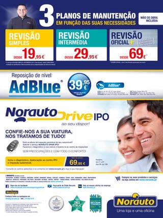 * O serviço de REVISÃO SIMPLES e INTERMÉDIA inclui o óleo Norauto 15W40/10W40/5W40
3PLANOS DE MANUTENÇÃO
EM FUNÇÃO DAS SUAS NECESSIDADES
MÃO DE OBRA
INCLUÍDA
** REVISÃO OFICIAL+ inclui o óleo Norauto preconizado pela marca
REVISÃO
SIMPLES
REVISÃO
INTERMÉDIA
REVISÃO
OFICIAL
DESDE19,95€*
DESDE 29,95€
*
DESDE 69€
**
A seleção do lubrificante é feito de acordo com as especificações da marca do veículo
Documento e fotografias não contratuais, preços válidos salvo erro
tipográfico ou rutura de stock. Preços com IVA incluído.
Certos artigos podem apenas estar disponíveis por encomenda.
Produtos limitados ao stock existente.
Folheto escrito conforme o novo acordo ortográfico.
* O centro Norauto Shop Sintra não dispõe de serviços de oficina.
Siga-nos no facebook
www.facebook.com/norautoportugaloficial
Faça parte do Clube Norauto
www.clubenorauto.pt
Veja as nossas ofertas de emprego
njob.norauto.pt
Compre os seus produtos e serviços
na loja online em www.norauto.pt
Conheça todas as vantagens em
renting.norauto.pt · Telf.: 210 922 014
Reposição de nível
AUDI A4, A5, A6, Q5, Q7 Clean Diesel
BMW Serie 1, 3, 5, X3, X5, Blue Performance
CITROËN DS3, DS5; C4 Cactus, Picasso Blue HDI
VW Passat, Sharan Blue TDI
MERCEDES Clase E, GL, GLK Blue TEC
PEUGEOT 308, 3008, 508, 5008 Blue HDI
AdBlue®
39,95
€*
* INCLUI O VALOR DO
PRODUTO
A NORAUTO encontra-se em:
· ALFRAGIDE · ALMADA · Alverca · AMADORA · AVEIRO · BARREIRO · BRAGA · CASCAIS · COIMBRA · ÉVORA · GUIA · GUIMARÃES · MAIA · MATOSINHOS
· MONTIJO · ODIVELAS · PORTIMÃO · RIO TINTO · Sacavém · SETÚBAL · SINTRA · SINTRA* · TORRES NOVAS · TORRES VEDRAS · VILA NOVA DE GAIA
Poderá encontrar os contactos e moradas de todos os nossos centros em centros.norauto.pt
CONFIE-NOS A SUA VIATURA,
NÓS TRATAMOS DE TUDO!
SEM PREOCUPAÇÕES E COM TODO O CONFORTO!
Está na altura da inspeção periódica do seu automóvel?
Solicite o serviço NORAUTO DRIVE IPO!
Fazemos o diagnóstico à sua viatura e levamo-la ao centro de inspeções!
Inclui o diagnóstico, deslocação ao centro IPO
e inspeção automóvel.
Consulte os centros aderentes e os contactos em www.norauto.pt e faça a sua marcação!
69,95 €
Valor do serviço
Horário:
de 2º a 6ª
das 9h às 19h
 