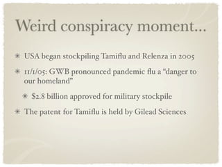 Weird conspiracy moment...
 USA began stockpiling Tamiﬂu and Relenza in 2005
 11/1/05: GWB pronounced pandemic ﬂu a “danger to
 our homeland”
   $2.8 billion approved for military stockpile
 The patent for Tamiﬂu is held by Gilead Sciences
 