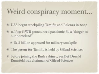 Weird conspiracy moment...
 USA began stockpiling Tamiﬂu and Relenza in 2005
 11/1/05: GWB pronounced pandemic ﬂu a “danger to
 our homeland”
   $2.8 billion approved for military stockpile
 The patent for Tamiﬂu is held by Gilead Sciences
 before joining the Bush cabinet, SecDef Donald
 Rumsfeld was chairman of Gilead Sciences
 