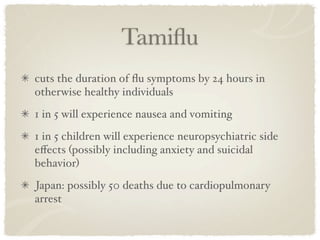 Tamiﬂu
cuts the duration of ﬂu symptoms by 24 hours in
otherwise healthy individuals
1 in 5 will experience nausea and vomiting
1 in 5 children will experience neuropsychiatric side
eﬀects (possibly including anxiety and suicidal
behavior)
Japan: possibly 50 deaths due to cardiopulmonary
arrest
 
