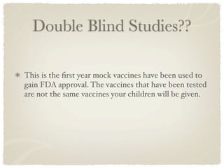 Double Blind Studies??

This is the ﬁrst year mock vaccines have been used to
gain FDA approval. The vaccines that have been tested
are not the same vaccines your children will be given.
 