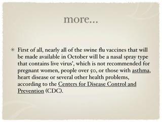 more...

First of all, nearly all of the swine ﬂu vaccines that will
be made available in October will be a nasal spray type
that contains live virus’, which is not recommended for
pregnant women, people over 50, or those with asthma,
heart disease or several other health problems,
according to the Centers for Disease Control and
Prevention (CDC).
 