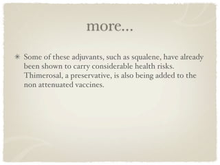 more...
Some of these adjuvants, such as squalene, have already
been shown to carry considerable health risks.
Thimerosal, a preservative, is also being added to the
non attenuated vaccines. 
 