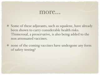 more...
Some of these adjuvants, such as squalene, have already
been shown to carry considerable health risks.
Thimerosal, a preservative, is also being added to the
non attenuated vaccines. 
none of the coming vaccines have undergone any form
of safety testing?
 