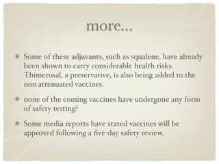 more...
Some of these adjuvants, such as squalene, have already
been shown to carry considerable health risks.
Thimerosal, a preservative, is also being added to the
non attenuated vaccines. 
none of the coming vaccines have undergone any form
of safety testing?
Some media reports have stated vaccines will be
approved following a ﬁve-day safety review.
 