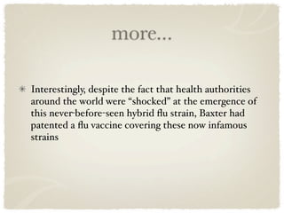 more...

Interestingly, despite the fact that health authorities
around the world were “shocked” at the emergence of
this never-before-seen hybrid ﬂu strain, Baxter had
patented a ﬂu vaccine covering these now infamous
strains
 