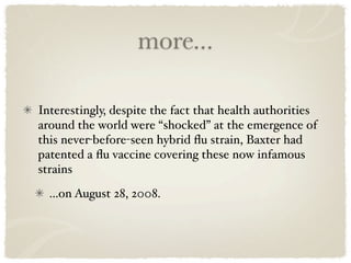 more...

Interestingly, despite the fact that health authorities
around the world were “shocked” at the emergence of
this never-before-seen hybrid ﬂu strain, Baxter had
patented a ﬂu vaccine covering these now infamous
strains
  ...on August 28, 2008.
 