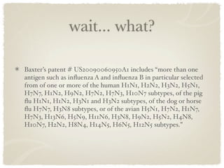 wait... what?

Baxter’s patent # US20090060950A1 includes “more than one
antigen such as inﬂuenza A and inﬂuenza B in particular selected
from of one or more of the human H1N1, H2N2, H3N2, H5N1,
H7N7, H1N2, H9N2, H7N2, H7N3, H10N7 subtypes, of the pig
ﬂu H1N1, H1N2, H3N1 and H3N2 subtypes, of the dog or horse
ﬂu H7N7, H3N8 subtypes, or of the avian H5N1, H7N2, H1N7,
H7N3, H13N6, H5N9, H11N6, H3N8, H9N2, H5N2, H4N8,
H10N7, H2N2, H8N4, H14N5, H6N5, H12N5 subtypes.”
 