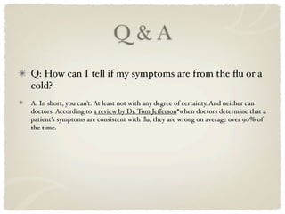 Q&A
Q: How can I tell if my symptoms are from the ﬂu or a
cold?
A: In short, you can’t. At least not with any degree of certainty. And neither can
doctors. According to a review by Dr. Tom Jeﬀerson*when doctors determine that a
patient’s symptoms are consistent with ﬂu, they are wrong on average over 90% of
the time.
 