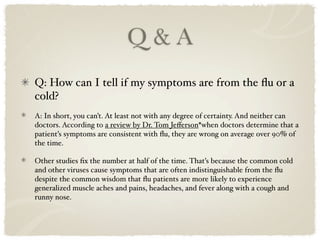 Q&A
Q: How can I tell if my symptoms are from the ﬂu or a
cold?
A: In short, you can’t. At least not with any degree of certainty. And neither can
doctors. According to a review by Dr. Tom Jeﬀerson*when doctors determine that a
patient’s symptoms are consistent with ﬂu, they are wrong on average over 90% of
the time.

Other studies ﬁx the number at half of the time. That’s because the common cold
and other viruses cause symptoms that are often indistinguishable from the ﬂu
despite the common wisdom that ﬂu patients are more likely to experience
generalized muscle aches and pains, headaches, and fever along with a cough and
runny nose.
 
