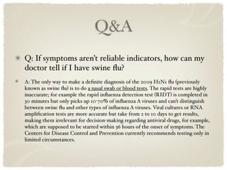 Q&A
Q: If symptoms aren’t reliable indicators, how can my
doctor tell if I have swine ﬂu?
A: The only way to make a deﬁnite diagnosis of the 2009 H1N1 ﬂu (previously
known as swine ﬂu) is to do a nasal swab or blood tests. The rapid tests are highly
inaccurate; for example the rapid inﬂuenza detection test (RIDT) is completed in
30 minutes but only picks up 10-70% of inﬂuenza A viruses and can’t distinguish
between swine ﬂu and other types of inﬂuenza A viruses. Viral cultures or RNA
ampliﬁcation tests are more accurate but take from 2 to 10 days to get results,
making them irrelevant for decision-making regarding antiviral drugs, for example,
which are supposed to be started within 36 hours of the onset of symptoms. The
Centers for Disease Control and Prevention currently recommends testing only in
limited circumstances.
 