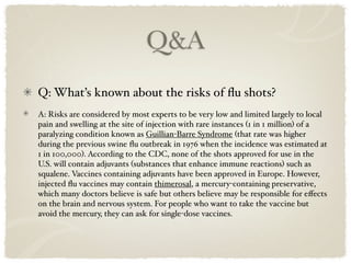 Q&A
Q: What’s known about the risks of ﬂu shots?
A: Risks are considered by most experts to be very low and limited largely to local
pain and swelling at the site of injection with rare instances (1 in 1 million) of a
paralyzing condition known as Guillian-Barre Syndrome (that rate was higher
during the previous swine ﬂu outbreak in 1976 when the incidence was estimated at
1 in 100,000). According to the CDC, none of the shots approved for use in the
U.S. will contain adjuvants (substances that enhance immune reactions) such as
squalene. Vaccines containing adjuvants have been approved in Europe. However,
injected ﬂu vaccines may contain thimerosal, a mercury-containing preservative,
which many doctors believe is safe but others believe may be responsible for eﬀects
on the brain and nervous system. For people who want to take the vaccine but
avoid the mercury, they can ask for single-dose vaccines.
 