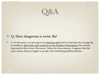 Q&A


Q: How dangerous is swine ﬂu?
A: At this point, it is proving to be relatively mild and less fatal than the average ﬂu,
according to data from some countries in the Southern Hemisphere that already
experienced their winter ﬂu season. Unless the virus mutates, it appears that the
most serious threat is largely to people with underlying health problems.
 
