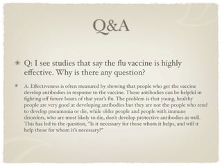 Q&A

Q: I see studies that say the ﬂu vaccine is highly
eﬀective. Why is there any question?
A: Eﬀectiveness is often measured by showing that people who get the vaccine
develop antibodies in response to the vaccine. Those antibodies can be helpful in
ﬁghting oﬀ future bouts of that year’s ﬂu. The problem is that young, healthy
people are very good at developing antibodies but they are not the people who tend
to develop pneumonia or die, while older people and people with immune
disorders, who are most likely to die, don’t develop protective antibodies as well.
This has led to the question, “Is it necessary for those whom it helps, and will it
help those for whom it’s necessary?”
 