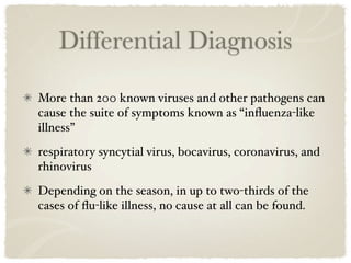 Differential Diagnosis
More than 200 known viruses and other pathogens can
cause the suite of symptoms known as “inﬂuenza-like
illness”
respiratory syncytial virus, bocavirus, coronavirus, and
rhinovirus
Depending on the season, in up to two-thirds of the
cases of ﬂu-like illness, no cause at all can be found.
 