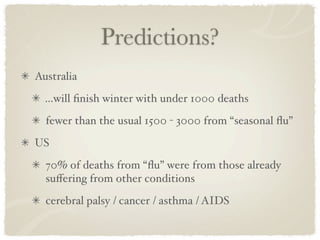 Predictions?
Australia
  ...will ﬁnish winter with under 1000 deaths
  fewer than the usual 1500 - 3000 from “seasonal ﬂu”
US
  70% of deaths from “ﬂu” were from those already
  suﬀering from other conditions
  cerebral palsy / cancer / asthma / AIDS
 