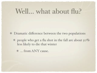 Well... what about ﬂu?

Dramatic diﬀerence between the two populations
  people who get a ﬂu shot in the fall are about 50%
  less likely to die that winter
    ... from ANY cause.
 