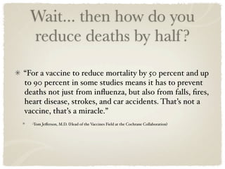 Wait... then how do you
  reduce deaths by half ?

“For a vaccine to reduce mortality by 50 percent and up
to 90 percent in some studies means it has to prevent
deaths not just from inﬂuenza, but also from falls, ﬁres,
heart disease, strokes, and car accidents. That’s not a
vaccine, that’s a miracle.”
  -Tom Jeﬀerson, M.D. (Head of the Vaccines Field at the Cochrane Collaboration)
 