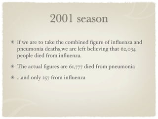 2001 season
if we are to take the combined ﬁgure of inﬂuenza and
pneumonia deaths,we are left believing that 62,034
people died from inﬂuenza.
The actual ﬁgures are 61,777 died from pneumonia
...and only 257 from inﬂuenza
 