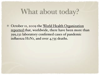 What about today?
October 11, 2009 the World Health Organization
reported that, worldwide, there have been more than
399,232 laboratory conﬁrmed cases of pandemic
inﬂuenza H1N1, and over 4,735 deaths.
 