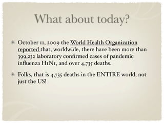 What about today?
October 11, 2009 the World Health Organization
reported that, worldwide, there have been more than
399,232 laboratory conﬁrmed cases of pandemic
inﬂuenza H1N1, and over 4,735 deaths.
Folks, that is 4,735 deaths in the ENTIRE world, not
just the US!
 