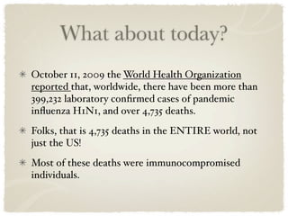 What about today?
October 11, 2009 the World Health Organization
reported that, worldwide, there have been more than
399,232 laboratory conﬁrmed cases of pandemic
inﬂuenza H1N1, and over 4,735 deaths.
Folks, that is 4,735 deaths in the ENTIRE world, not
just the US!
Most of these deaths were immunocompromised
individuals.
 