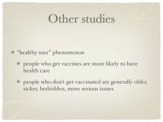 Other studies

“healthy user” phenomenon
  people who get vaccines are more likely to have
  health care
  people who don’t get vaccinated are generally older,
  sicker, bedridden, more serious issues
 