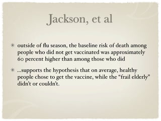 Jackson, et al

outside of ﬂu season, the baseline risk of death among
people who did not get vaccinated was approximately
60 percent higher than among those who did
...supports the hypothesis that on average, healthy
people chose to get the vaccine, while the “frail elderly”
didn’t or couldn’t.
 