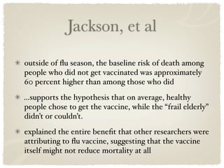 Jackson, et al

outside of ﬂu season, the baseline risk of death among
people who did not get vaccinated was approximately
60 percent higher than among those who did
...supports the hypothesis that on average, healthy
people chose to get the vaccine, while the “frail elderly”
didn’t or couldn’t.
explained the entire beneﬁt that other researchers were
attributing to ﬂu vaccine, suggesting that the vaccine
itself might not reduce mortality at all
 