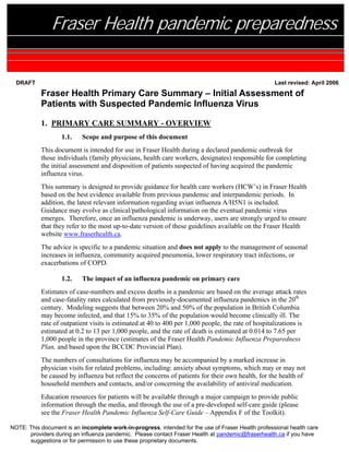 Fraser Health pandemic preparedness

  DRAFT                                                                                             Last revised: April 2006

           Fraser Health Primary Care Summary – Initial Assessment of
           Patients with Suspected Pandemic Influenza Virus

           1. PRIMARY CARE SUMMARY - OVERVIEW
                   1.1.    Scope and purpose of this document
           This document is intended for use in Fraser Health during a declared pandemic outbreak for
           those individuals (family physicians, health care workers, designates) responsible for completing
           the initial assessment and disposition of patients suspected of having acquired the pandemic
           influenza virus.
           This summary is designed to provide guidance for health care workers (HCW’s) in Fraser Health
           based on the best evidence available from previous pandemic and interpandemic periods. In
           addition, the latest relevant information regarding avian influenza A/H5N1 is included.
           Guidance may evolve as clinical/pathological information on the eventual pandemic virus
           emerges. Therefore, once an influenza pandemic is underway, users are strongly urged to ensure
           that they refer to the most up-to-date version of these guidelines available on the Fraser Health
           website www.fraserhealth.ca.
           The advice is specific to a pandemic situation and does not apply to the management of seasonal
           increases in influenza, community acquired pneumonia, lower respiratory tract infections, or
           exacerbations of COPD.

                   1.2.    The impact of an influenza pandemic on primary care
           Estimates of case-numbers and excess deaths in a pandemic are based on the average attack rates
           and case-fatality rates calculated from previously-documented influenza pandemics in the 20th
           century. Modeling suggests that between 20% and 50% of the population in British Columbia
           may become infected, and that 15% to 35% of the population would become clinically ill. The
           rate of outpatient visits is estimated at 40 to 400 per 1,000 people, the rate of hospitalizations is
           estimated at 0.2 to 13 per 1,000 people, and the rate of death is estimated at 0.014 to 7.65 per
           1,000 people in the province (estimates of the Fraser Health Pandemic Influenza Preparedness
           Plan, and based upon the BCCDC Provincial Plan).
           The numbers of consultations for influenza may be accompanied by a marked increase in
           physician visits for related problems, including: anxiety about symptoms, which may or may not
           be caused by influenza but reflect the concerns of patients for their own health, for the health of
           household members and contacts, and/or concerning the availability of antiviral medication.
           Education resources for patients will be available through a major campaign to provide public
           information through the media, and through the use of a pre-developed self-care guide (please
           see the Fraser Health Pandemic Influenza Self-Care Guide – Appendix F of the Toolkit).

NOTE: This document is an incomplete work-in-progress, intended for the use of Fraser Health professional health care
      providers during an influenza pandemic. Please contact Fraser Health at pandemic@fraserhealth.ca if you have
      suggestions or for permission to use these proprietary documents.