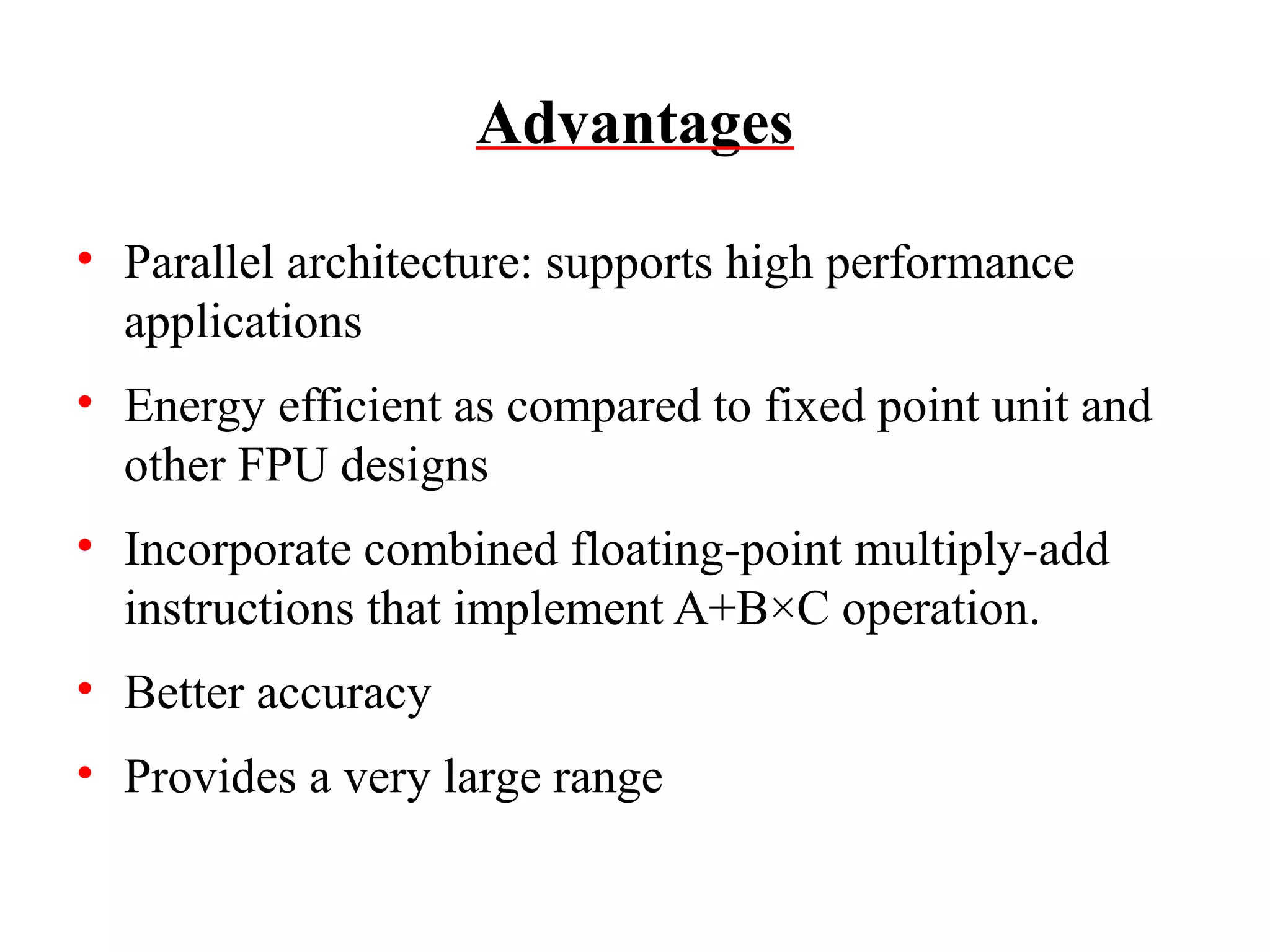Advantages
• Parallel architecture: supports high performance
applications
• Energy efficient as compared to fixed point unit and
other FPU designs
• Incorporate combined floating-point multiply-add
instructions that implement A+B×C operation.
• Better accuracy
• Provides a very large range

 