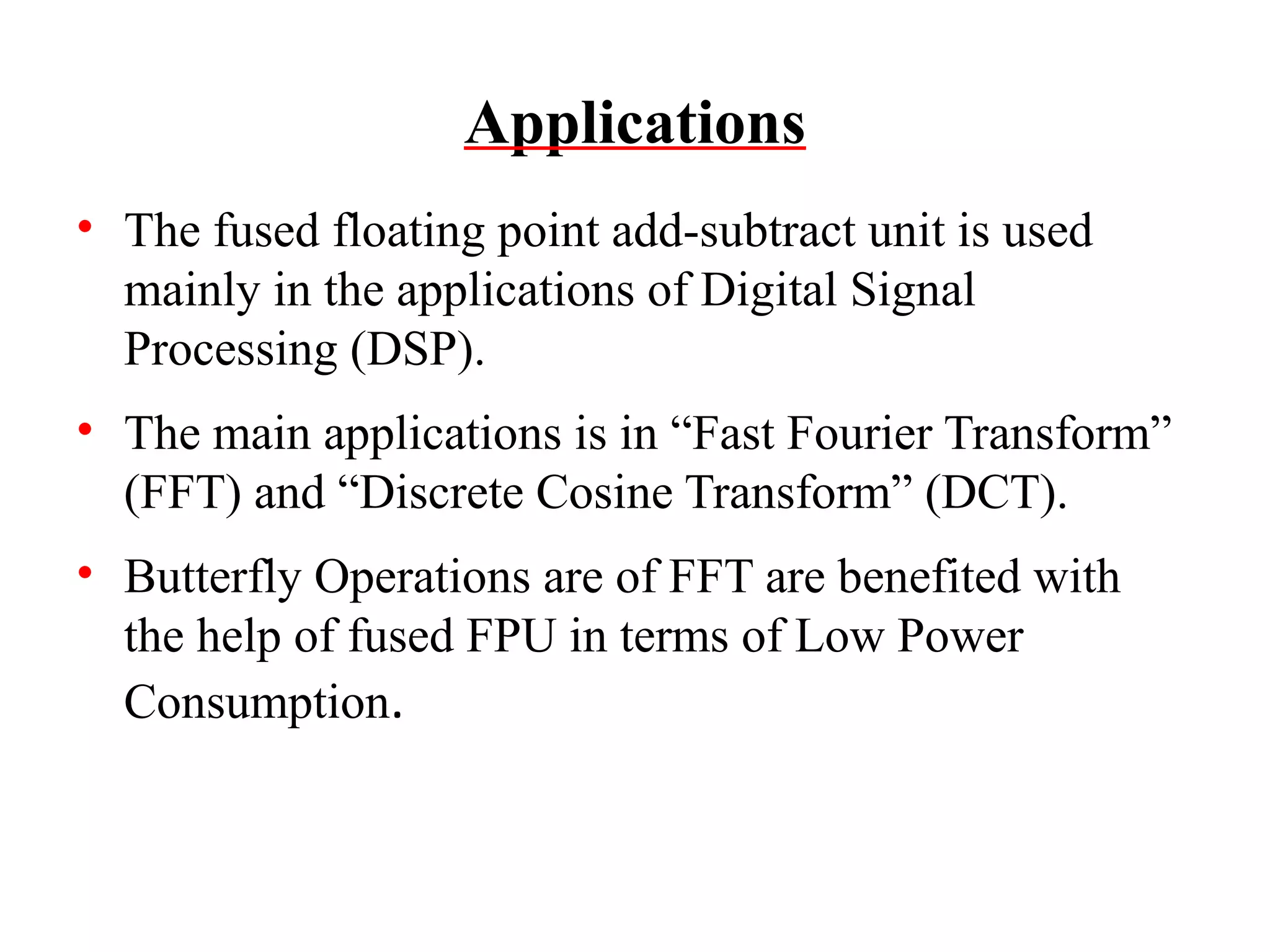 Applications
• The fused floating point add-subtract unit is used
mainly in the applications of Digital Signal
Processing (DSP).
• The main applications is in “Fast Fourier Transform”
(FFT) and “Discrete Cosine Transform” (DCT).
• Butterfly Operations are of FFT are benefited with
the help of fused FPU in terms of Low Power
Consumption.

 