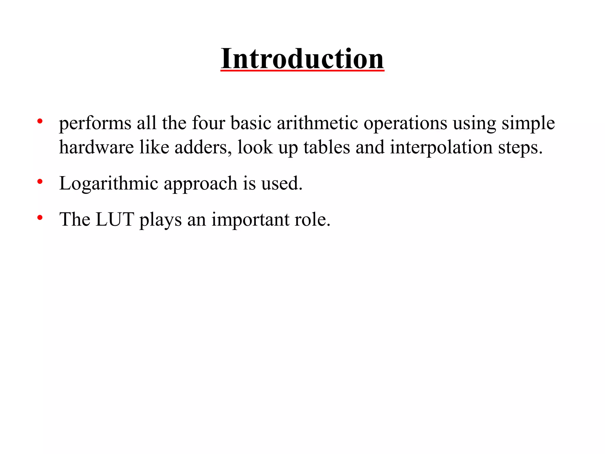 Introduction
• performs all the four basic arithmetic operations using simple
hardware like adders, look up tables and interpolation steps.
• Logarithmic approach is used.
• The LUT plays an important role.

 