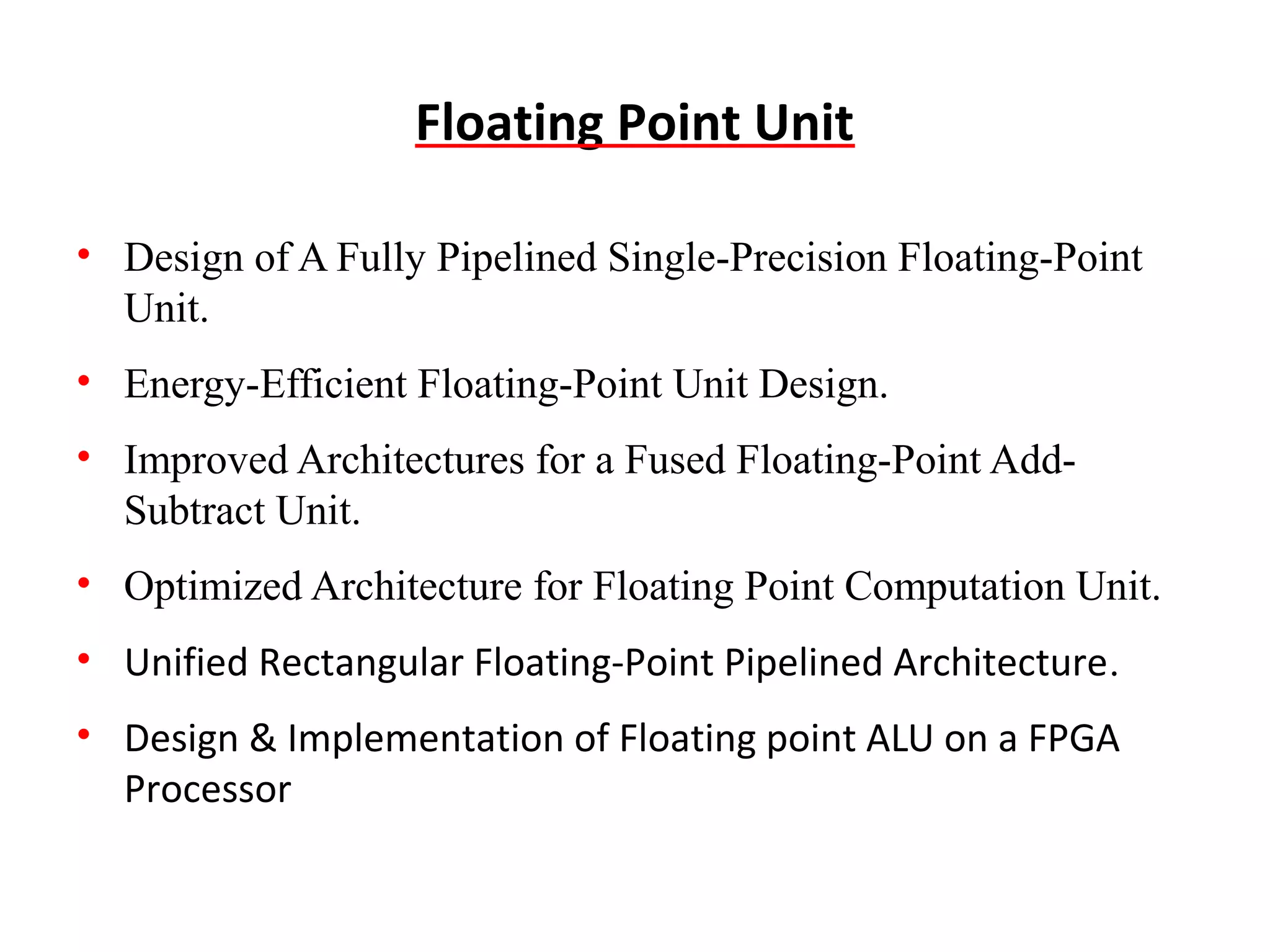 Floating Point Unit
• Design of A Fully Pipelined Single-Precision Floating-Point
Unit.
• Energy-Efficient Floating-Point Unit Design.
• Improved Architectures for a Fused Floating-Point AddSubtract Unit.
• Optimized Architecture for Floating Point Computation Unit.
• Unified Rectangular Floating-Point Pipelined Architecture.
• Design & Implementation of Floating point ALU on a FPGA
Processor

 