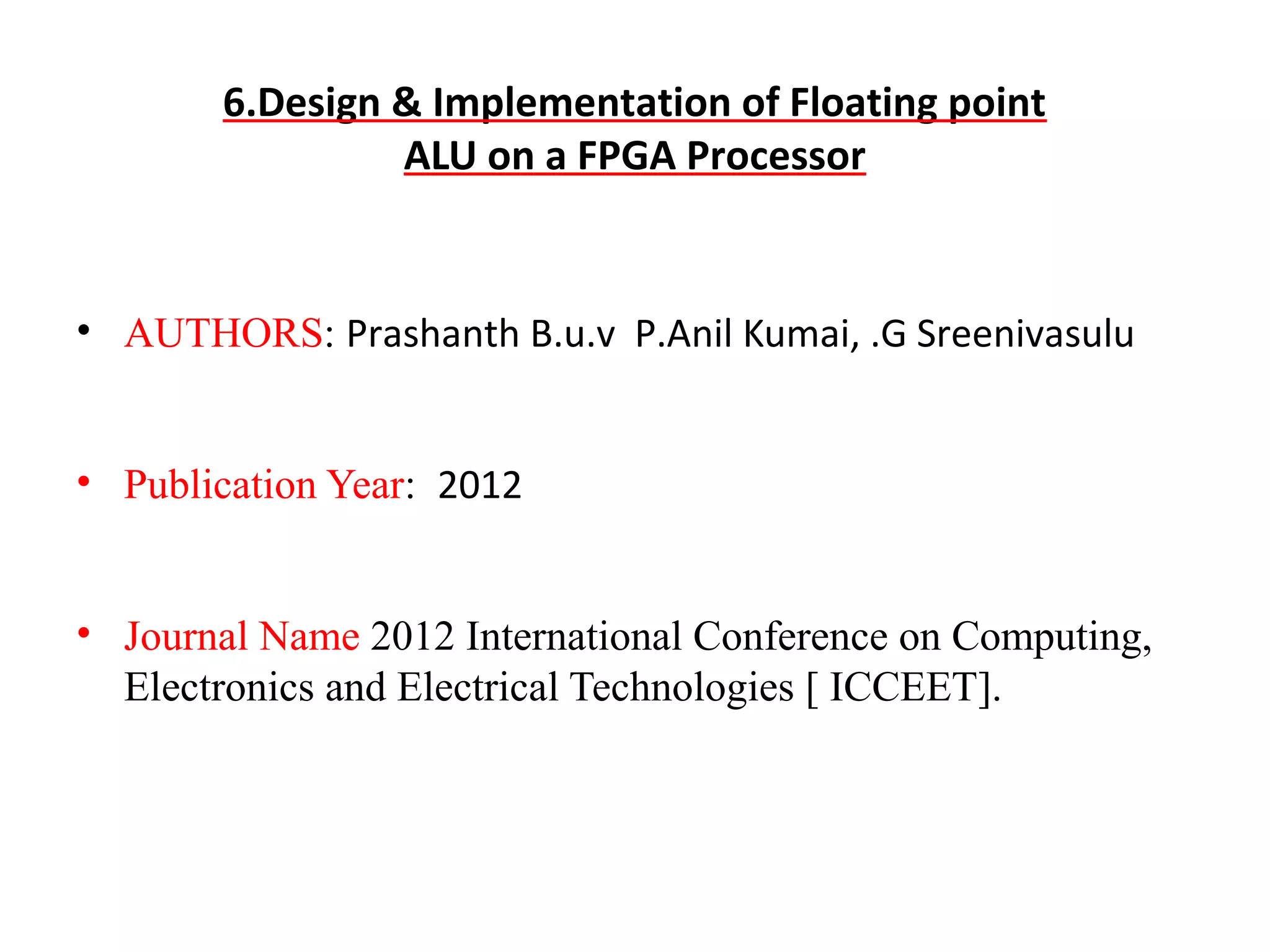 6.Design & Implementation of Floating point
ALU on a FPGA Processor

• AUTHORS: Prashanth B.u.v P.Anil Kumai, .G Sreenivasulu
• Publication Year: 2012
• Journal Name 2012 International Conference on Computing,
Electronics and Electrical Technologies [ ICCEET].

 