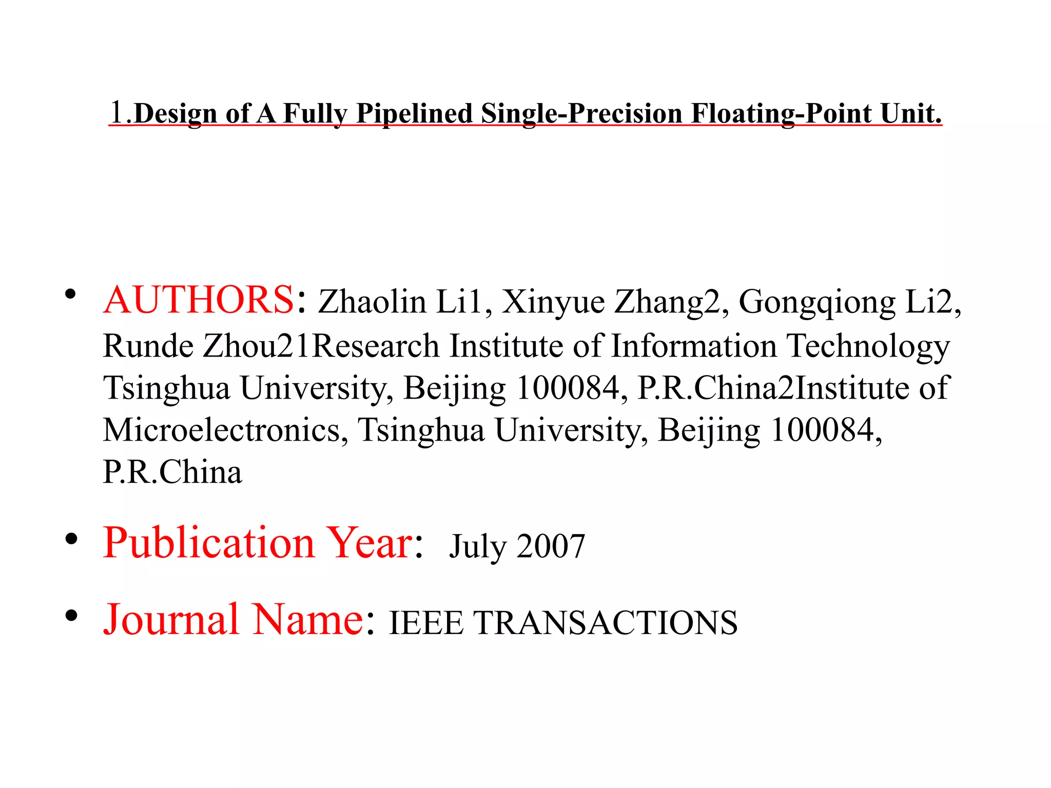 1.Design of A Fully Pipelined Single-Precision Floating-Point Unit.

• AUTHORS: Zhaolin Li1, Xinyue Zhang2, Gongqiong Li2,
Runde Zhou21Research Institute of Information Technology
Tsinghua University, Beijing 100084, P.R.China2Institute of
Microelectronics, Tsinghua University, Beijing 100084,
P.R.China

• Publication Year:

July 2007

• Journal Name: IEEE TRANSACTIONS

 