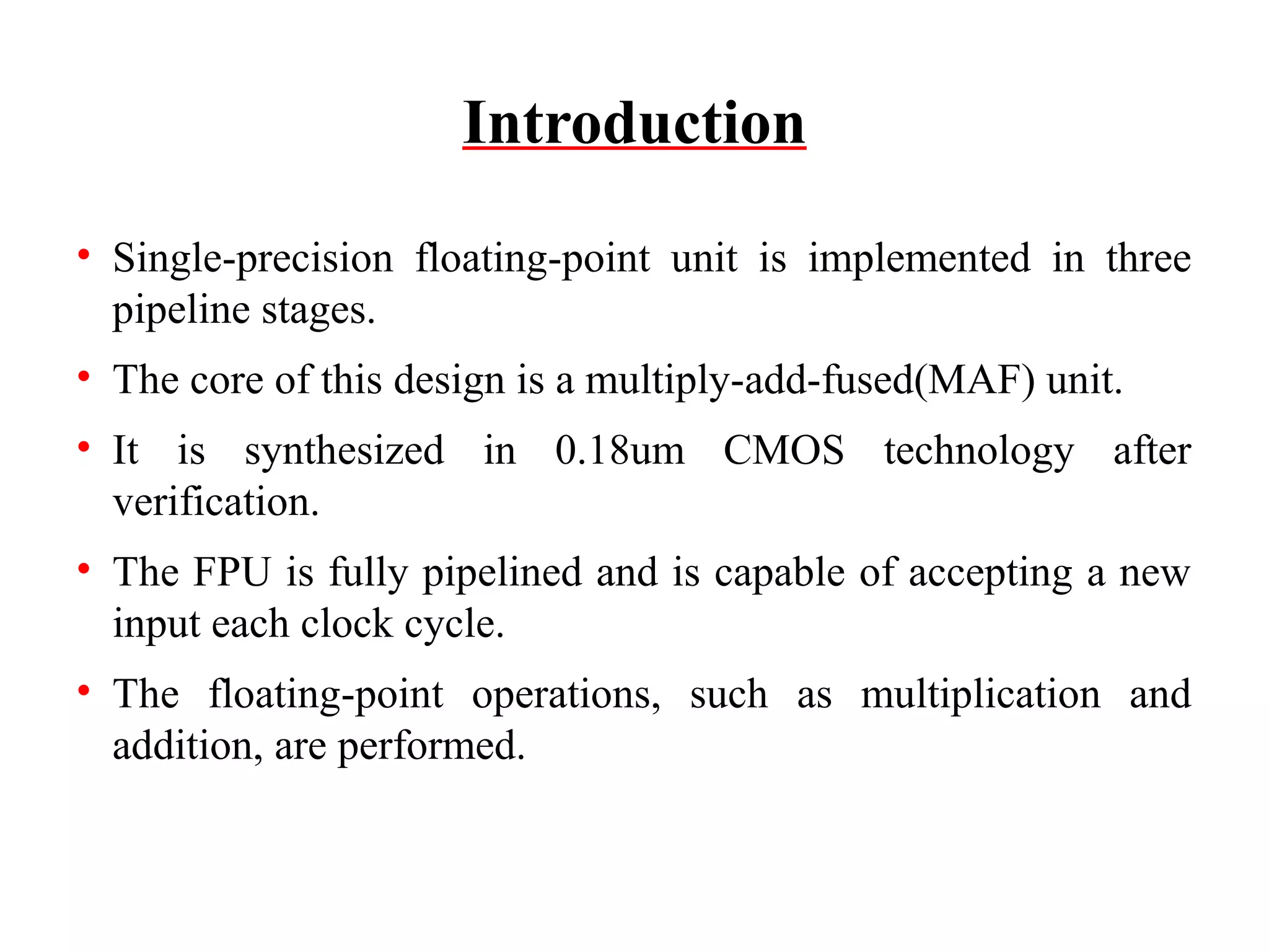 Introduction
• Single-precision floating-point unit is implemented in three
pipeline stages.
• The core of this design is a multiply-add-fused(MAF) unit.
• It is synthesized in 0.18um CMOS technology after
verification.
• The FPU is fully pipelined and is capable of accepting a new
input each clock cycle.
• The floating-point operations, such as multiplication and
addition, are performed.

 