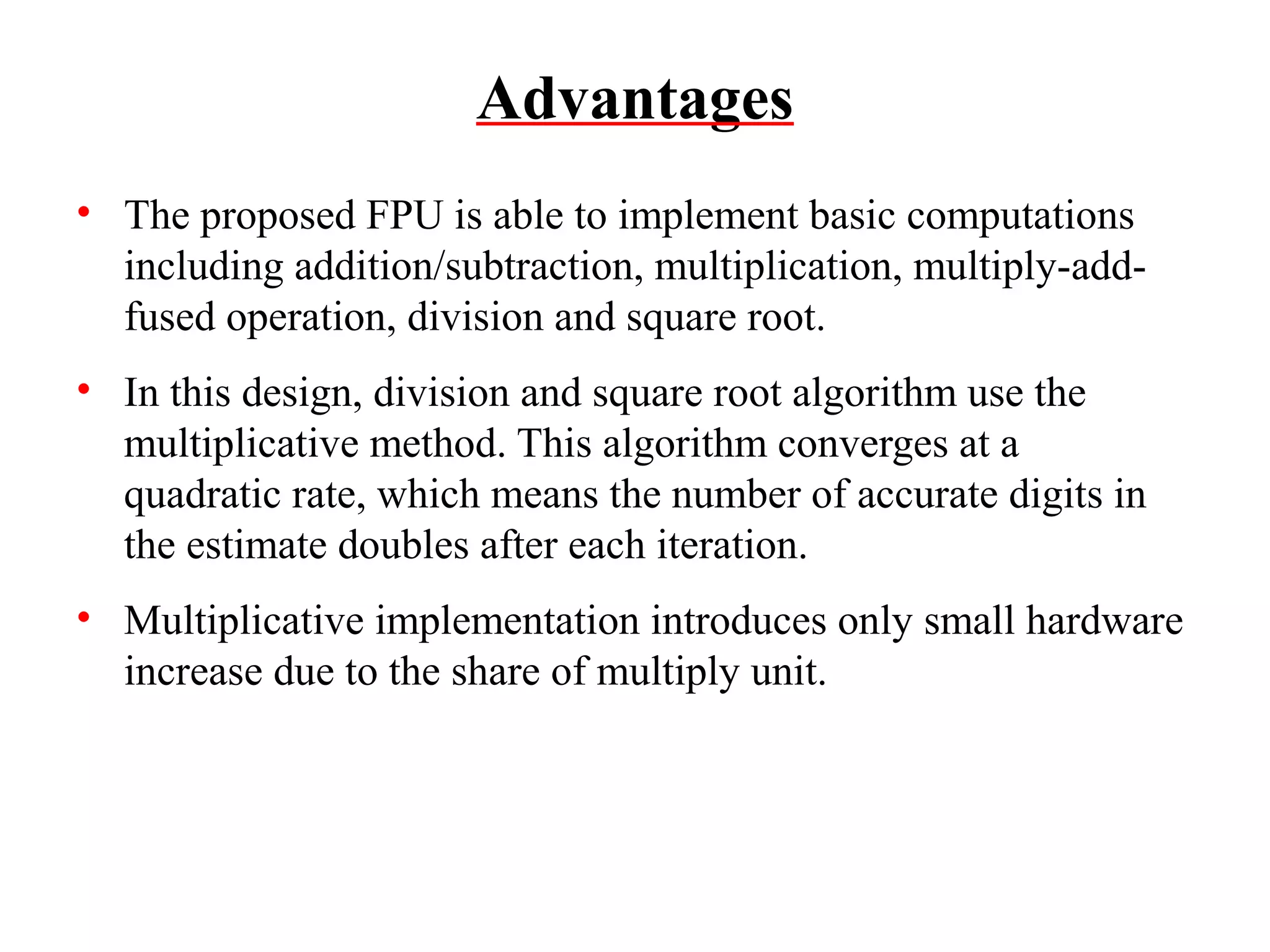 Advantages
• The proposed FPU is able to implement basic computations
including addition/subtraction, multiplication, multiply-addfused operation, division and square root.
• In this design, division and square root algorithm use the
multiplicative method. This algorithm converges at a
quadratic rate, which means the number of accurate digits in
the estimate doubles after each iteration.
• Multiplicative implementation introduces only small hardware
increase due to the share of multiply unit.

 