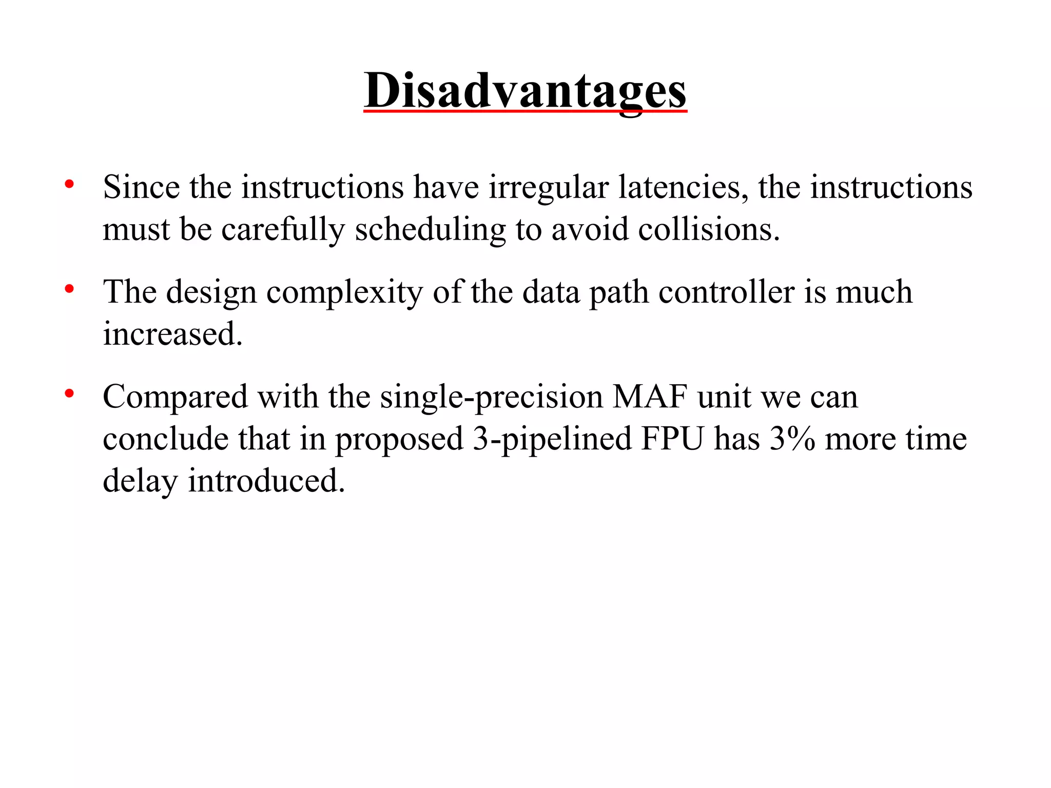 Disadvantages
• Since the instructions have irregular latencies, the instructions
must be carefully scheduling to avoid collisions.
• The design complexity of the data path controller is much
increased.
• Compared with the single-precision MAF unit we can
conclude that in proposed 3-pipelined FPU has 3% more time
delay introduced.

 