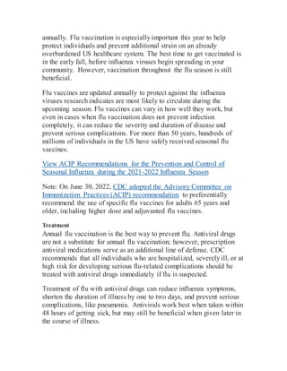 annually. Flu vaccination is especiallyimportant this year to help
protect individuals and prevent additional strain on an already
overburdened US healthcare system. The best time to get vaccinated is
in the early fall, before influenza viruses begin spreading in your
community. However, vaccination throughout the flu season is still
beneficial.
Flu vaccines are updated annually to protect against the influenza
viruses researchindicates are most likely to circulate during the
upcoming season. Flu vaccines can vary in how well they work, but
even in cases when flu vaccination does not prevent infection
completely, it can reduce the severity and duration of disease and
prevent serious complications. For more than 50 years, hundreds of
millions of individuals in the US have safely received seasonal flu
vaccines.
View ACIP Recommendations for the Prevention and Control of
Seasonal Influenza during the 2021-2022 Influenza Season
Note: On June 30, 2022, CDC adopted the Advisory Committee on
Immunization Practices (ACIP) recommendation to preferentially
recommend the use of specific flu vaccines for adults 65 years and
older, including higher dose and adjuvanted flu vaccines.
Treatment
Annual flu vaccination is the best way to prevent flu. Antiviral drugs
are not a substitute for annual flu vaccination; however, prescription
antiviral medications serve as an additional line of defense. CDC
recommends that all individuals who are hospitalized, severelyill, or at
high risk for developing serious flu-related complications should be
treated with antiviral drugs immediately if flu is suspected.
Treatment of flu with antiviral drugs can reduce influenza symptoms,
shorten the duration of illness by one to two days, and prevent serious
complications, like pneumonia. Antivirals work best when taken within
48 hours of getting sick, but may still be beneficial when given later in
the course of illness.
 