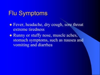 Flu Symptoms
 Fever, headache, dry cough, sore throat
extreme tiredness
 Runny or stuffy nose, muscle aches,
stomach symptoms, such as nausea and
vomiting and diarrhea
 