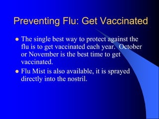 Preventing Flu: Get Vaccinated
 The single best way to protect against the
flu is to get vaccinated each year. October
or November is the best time to get
vaccinated.
 Flu Mist is also available, it is sprayed
directly into the nostril.
 